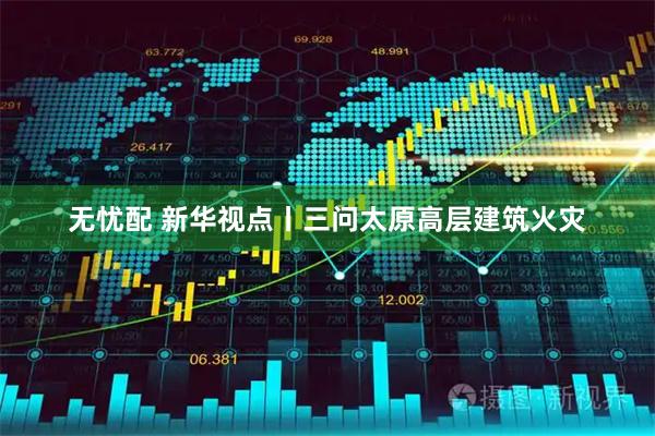 无忧配 新华视点丨三问太原高层建筑火灾