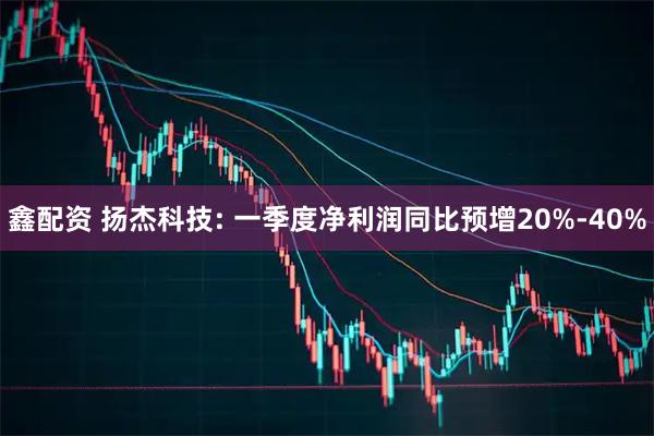 鑫配资 扬杰科技: 一季度净利润同比预增20%-40%