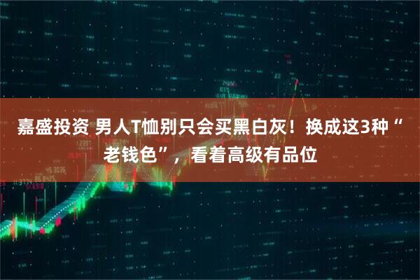 嘉盛投资 男人T恤别只会买黑白灰！换成这3种“老钱色”，看着高级有品位