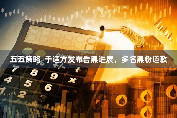 五五策略  于适方发布告黑进展，多名黑粉道歉