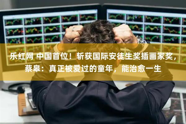 乐红网 中国首位！斩获国际安徒生奖插画家奖，蔡皋：真正被爱过的童年，能治愈一生